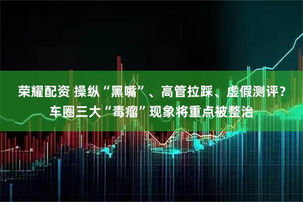 荣耀配资 操纵“黑嘴”、高管拉踩、虚假测评？车圈三大“毒瘤”现象将重点被整治