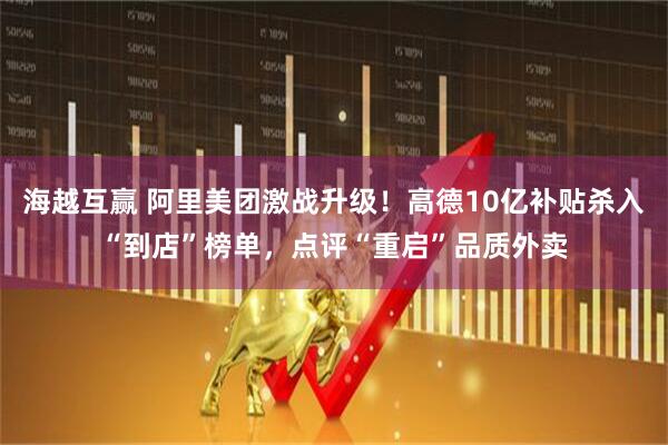 海越互赢 阿里美团激战升级！高德10亿补贴杀入“到店”榜单，点评“重启”品质外卖