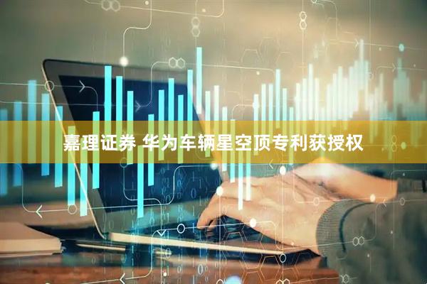 嘉理证券 华为车辆星空顶专利获授权