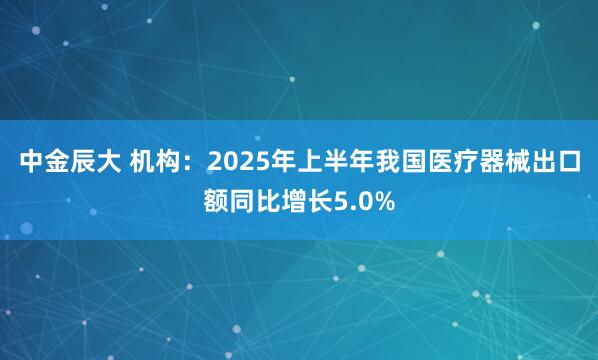 中金辰大 机构：2025年上半年我国医疗器械出口额同比增长5.0%