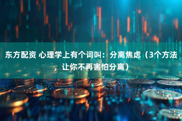 东方配资 心理学上有个词叫：分离焦虑（3个方法，让你不再害怕分离）