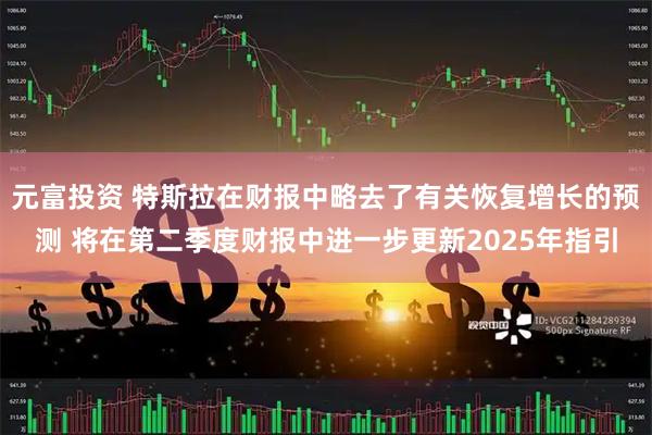 元富投资 特斯拉在财报中略去了有关恢复增长的预测 将在第二季度财报中进一步更新2025年指引
