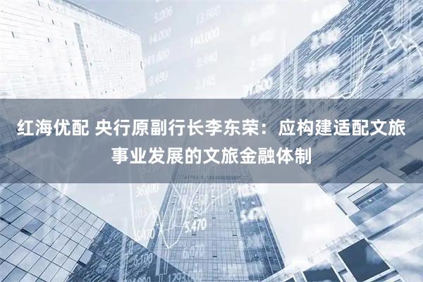 红海优配 央行原副行长李东荣：应构建适配文旅事业发展的文旅金融体制