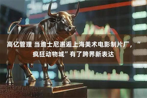 高亿管理 当迪士尼邂逅上海美术电影制片厂，“疯狂动物城”有了跨界新表达