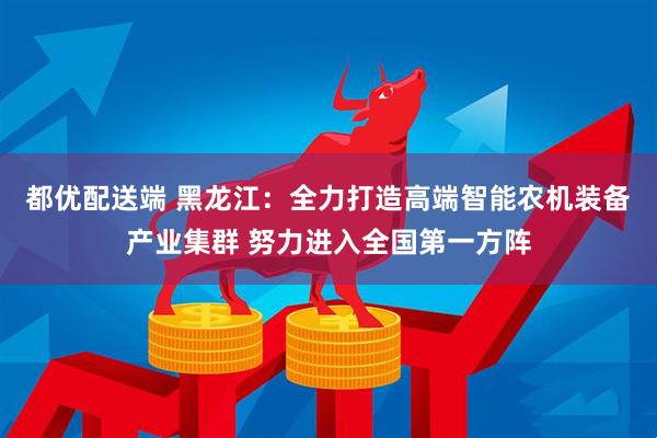 都优配送端 黑龙江：全力打造高端智能农机装备产业集群 努力进入全国第一方阵