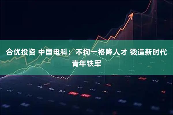 合优投资 中国电科：不拘一格降人才 锻造新时代青年铁军