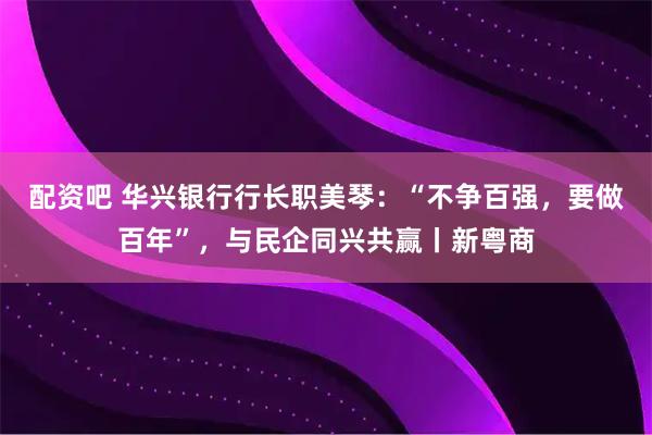 配资吧 华兴银行行长职美琴：“不争百强，要做百年”，与民企同兴共赢丨新粤商