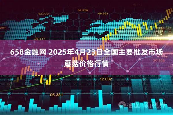 658金融网 2025年4月23日全国主要批发市场蘑菇价格行情