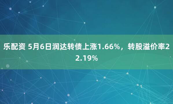 乐配资 5月6日润达转债上涨1.66%，转股溢价率22.19%