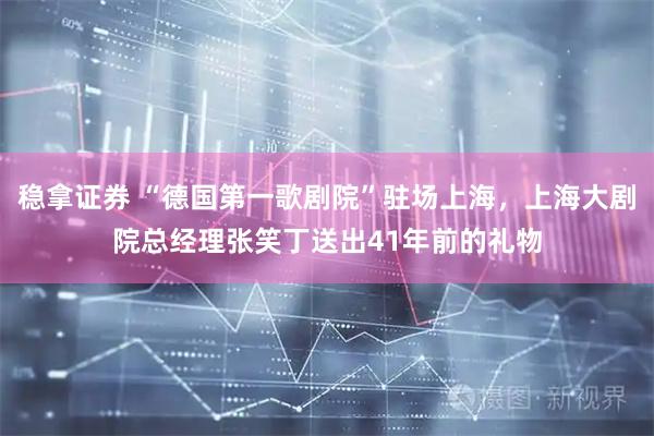稳拿证券 “德国第一歌剧院”驻场上海，上海大剧院总经理张笑丁送出41年前的礼物