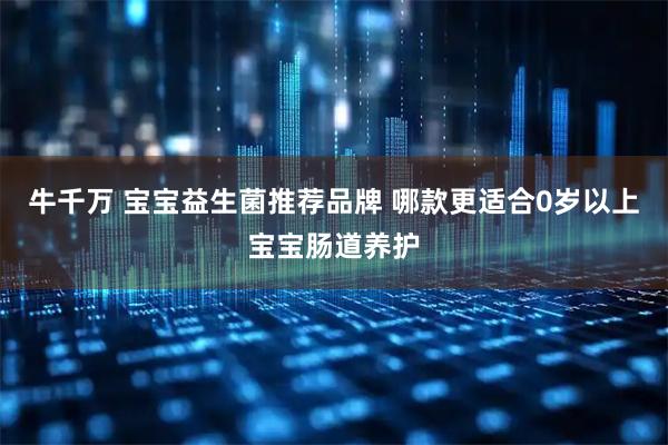 牛千万 宝宝益生菌推荐品牌 哪款更适合0岁以上宝宝肠道养护