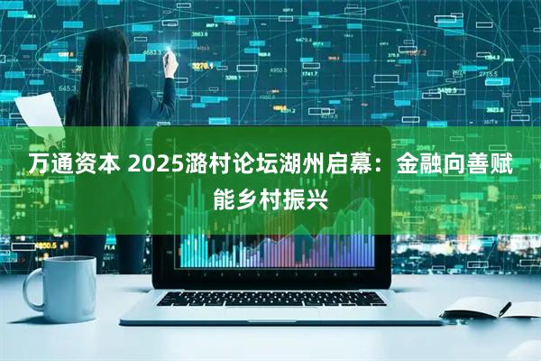 万通资本 2025潞村论坛湖州启幕：金融向善赋能乡村振兴