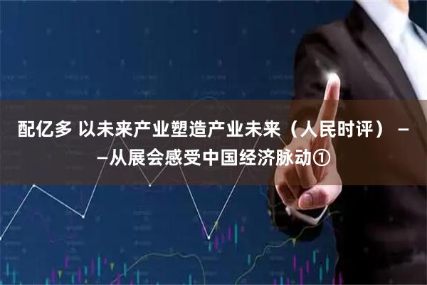 配亿多 以未来产业塑造产业未来（人民时评） ——从展会感受中国经济脉动①