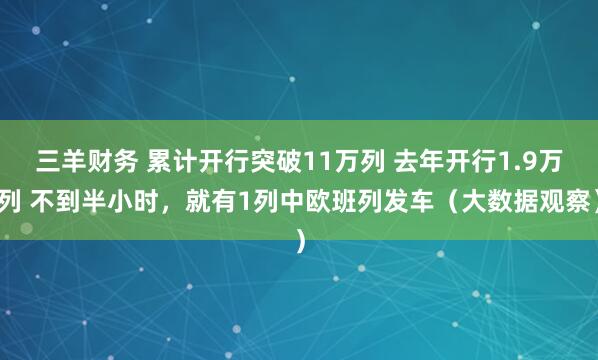 三羊财务 累计开行突破11万列 去年开行1.9万列 不到半小时，就有1列中欧班列发车（大数据观察）