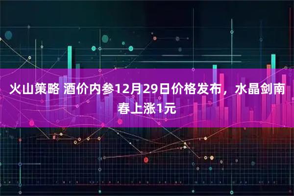 火山策略 酒价内参12月29日价格发布，水晶剑南春上涨1元