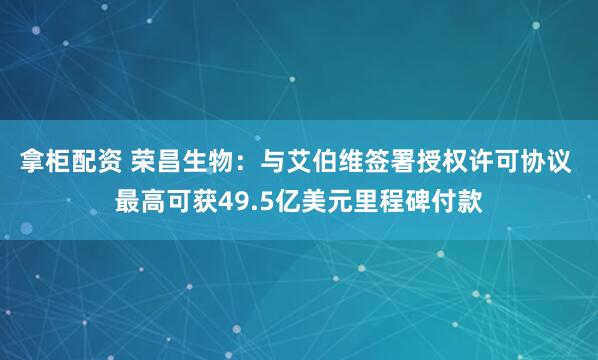 拿柜配资 荣昌生物：与艾伯维签署授权许可协议 最高可获49.5亿美元里程碑付款