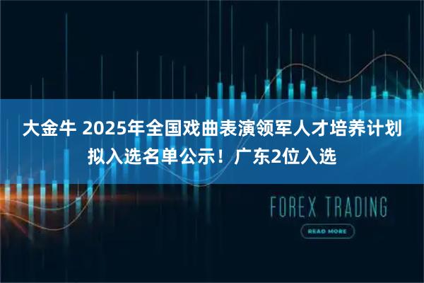 大金牛 2025年全国戏曲表演领军人才培养计划拟入选名单公示！广东2位入选