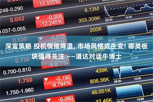 深富策略 投机情绪降温, 市场风格或生变! 哪类板块值得关注 ——道达对话牛博士