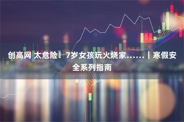 创高网 太危险！7岁女孩玩火烧家……｜寒假安全系列指南