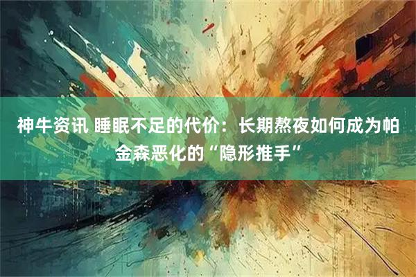 神牛资讯 睡眠不足的代价：长期熬夜如何成为帕金森恶化的“隐形推手”