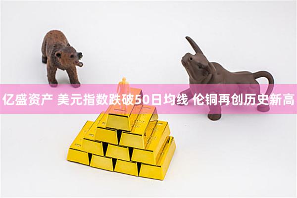 亿盛资产 美元指数跌破50日均线 伦铜再创历史新高