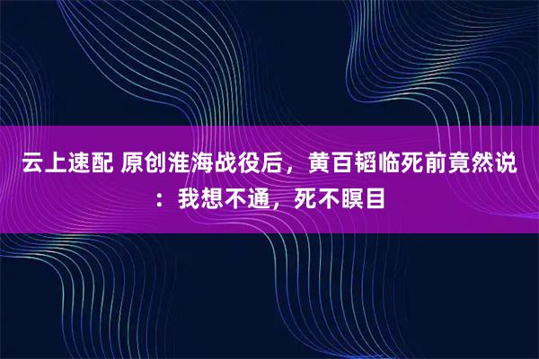 云上速配 原创淮海战役后，黄百韬临死前竟然说：我想不通，死不瞑目