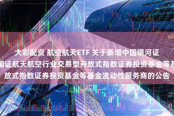 大彩配资 航空航天ETF 关于新增中国银河证券股份有限公司为华夏国证航天航空行业交易型开放式指数证券投资基金等基金流动性服务商的公告