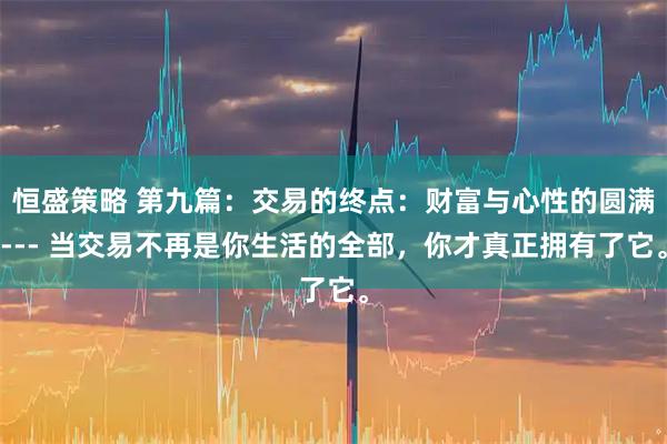 恒盛策略 第九篇：交易的终点：财富与心性的圆满--- 当交易不再是你生活的全部，你才真正拥有了它。