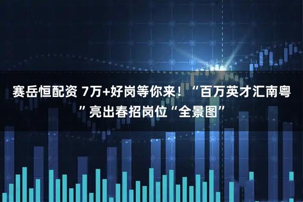 赛岳恒配资 7万+好岗等你来！“百万英才汇南粤”亮出春招岗位“全景图”