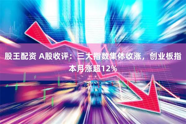 股王配资 A股收评：三大指数集体收涨，创业板指本月涨超12%