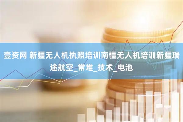 壹资网 新疆无人机执照培训南疆无人机培训新疆瑞途航空_常堆_技术_电池