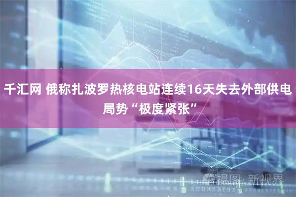 千汇网 俄称扎波罗热核电站连续16天失去外部供电 局势“极度紧张”